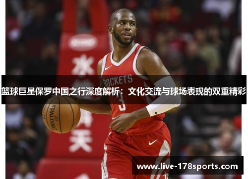 篮球巨星保罗中国之行深度解析：文化交流与球场表现的双重精彩